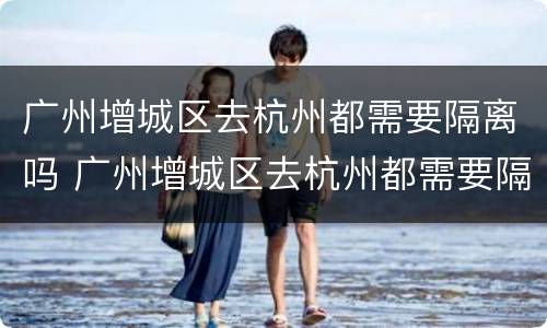 广州增城区去杭州都需要隔离吗 广州增城区去杭州都需要隔离吗最新消息