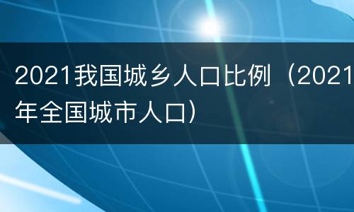 2021我国城乡人口比例（2021年全国城市人口）