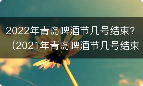 2022年青岛啤酒节几号结束？（2021年青岛啤酒节几号结束）