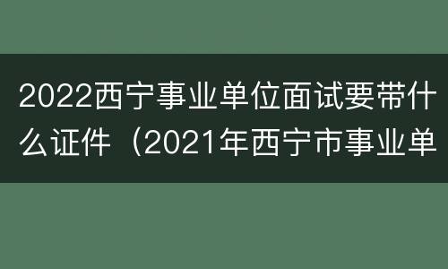 2022西宁事业单位面试要带什么证件（2021年西宁市事业单位面试）