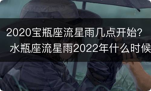 2020宝瓶座流星雨几点开始？ 水瓶座流星雨2022年什么时候出现