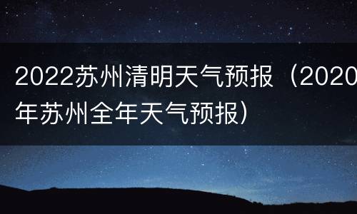 2022苏州清明天气预报（2020年苏州全年天气预报）