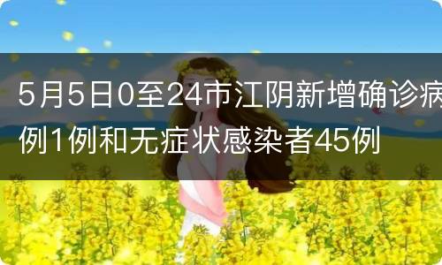 5月5日0至24市江阴新增确诊病例1例和无症状感染者45例