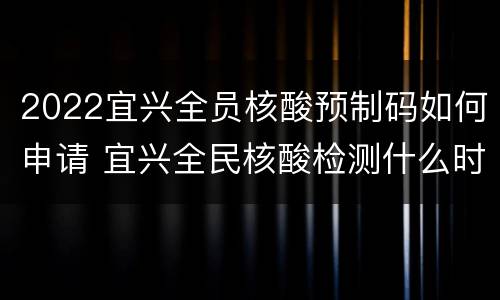 2022宜兴全员核酸预制码如何申请 宜兴全民核酸检测什么时候开始