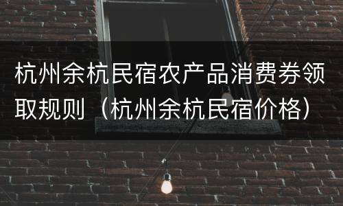 杭州余杭民宿农产品消费券领取规则（杭州余杭民宿价格）