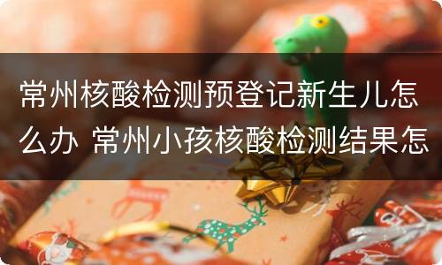 常州核酸检测预登记新生儿怎么办 常州小孩核酸检测结果怎么网上查询