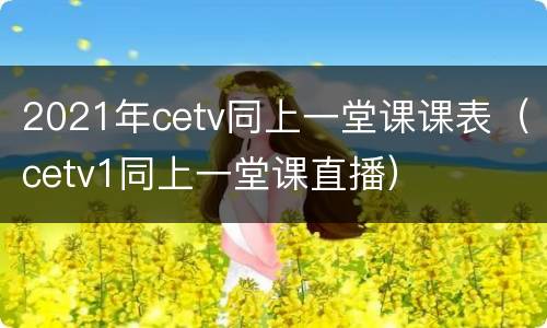 2021年cetv同上一堂课课表（cetv1同上一堂课直播）