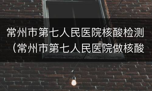 常州市第七人民医院核酸检测（常州市第七人民医院做核酸检测）