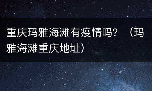 重庆玛雅海滩有疫情吗？（玛雅海滩重庆地址）
