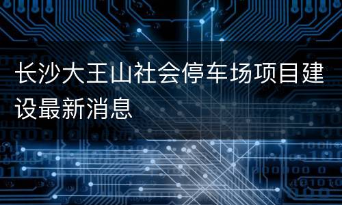 长沙大王山社会停车场项目建设最新消息