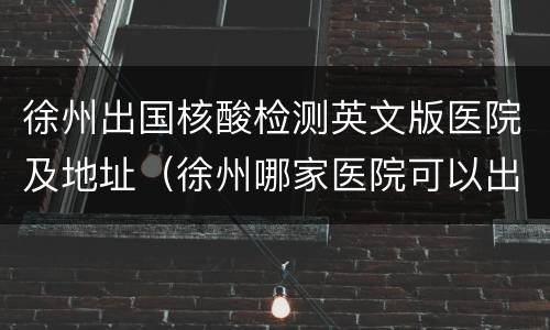 徐州出国核酸检测英文版医院及地址（徐州哪家医院可以出具英文版核酸检测报告）