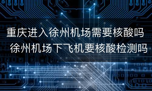 重庆进入徐州机场需要核酸吗 徐州机场下飞机要核酸检测吗