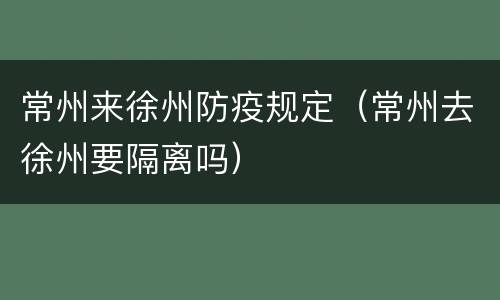 常州来徐州防疫规定（常州去徐州要隔离吗）