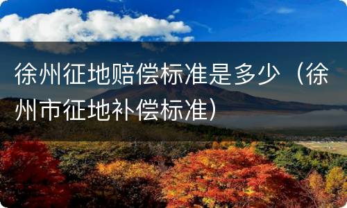 徐州征地赔偿标准是多少（徐州市征地补偿标准）
