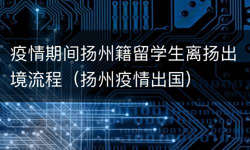 疫情期间扬州籍留学生离扬出境流程（扬州疫情出国）