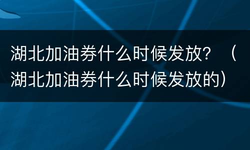 湖北加油券什么时候发放？（湖北加油券什么时候发放的）