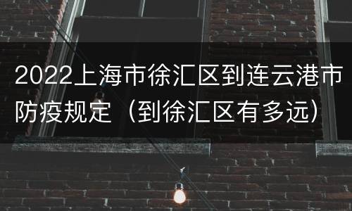 2022上海市徐汇区到连云港市防疫规定（到徐汇区有多远）