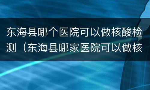 东海县哪个医院可以做核酸检测（东海县哪家医院可以做核酸检测）