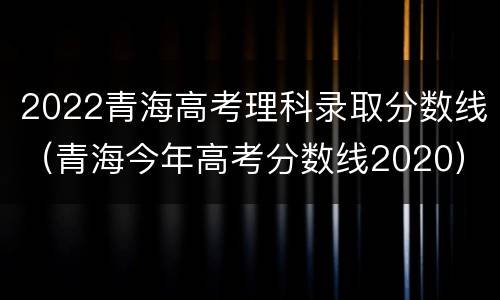 2022青海高考理科录取分数线（青海今年高考分数线2020）