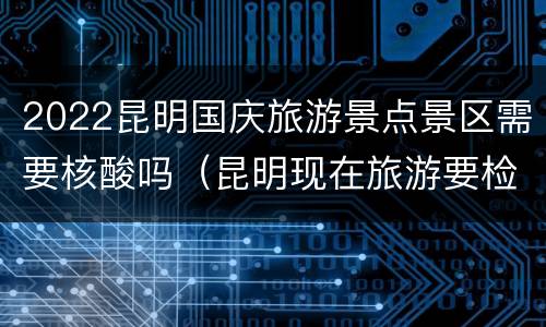 2022昆明国庆旅游景点景区需要核酸吗（昆明现在旅游要检查核酸吗）