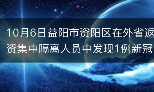 10月6日益阳市资阳区在外省返资集中隔离人员中发现1例新冠病毒阳性感染者