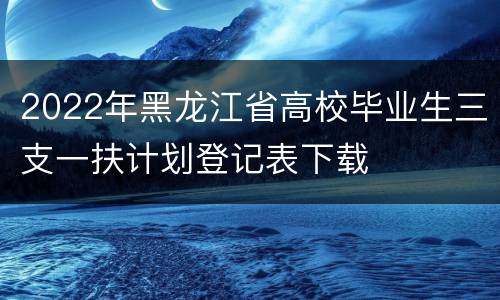 2022年黑龙江省高校毕业生三支一扶计划登记表下载