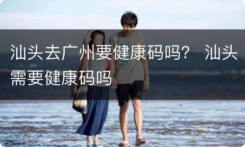 汕头去广州要健康码吗？ 汕头需要健康码吗