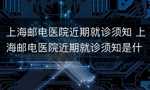 上海邮电医院近期就诊须知 上海邮电医院近期就诊须知是什么