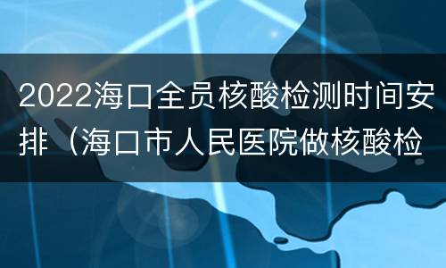 2022海口全员核酸检测时间安排（海口市人民医院做核酸检测的时间）