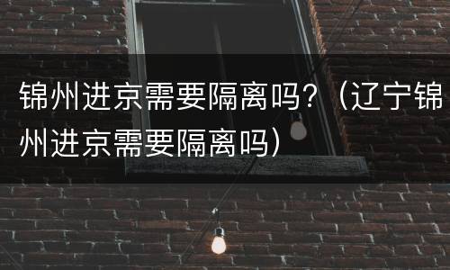 锦州进京需要隔离吗?（辽宁锦州进京需要隔离吗）