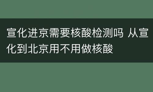宣化进京需要核酸检测吗 从宣化到北京用不用做核酸