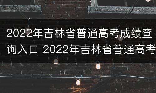 2022年吉林省普通高考成绩查询入口 2022年吉林省普通高考成绩查询入口在哪里