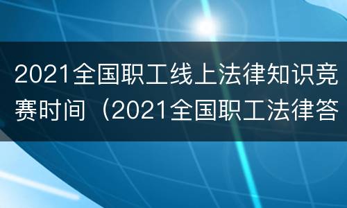 2021全国职工线上法律知识竞赛时间（2021全国职工法律答题答案）