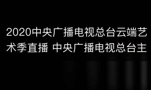 2020中央广播电视总台云端艺术季直播 中央广播电视总台主办2020