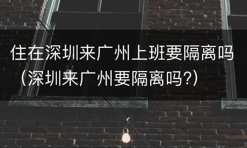 住在深圳来广州上班要隔离吗（深圳来广州要隔离吗?）