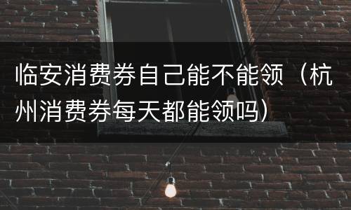 临安消费券自己能不能领（杭州消费券每天都能领吗）