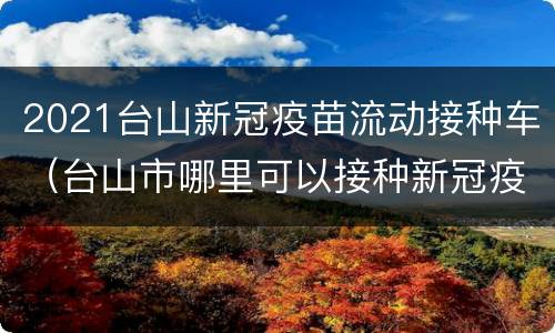 2021台山新冠疫苗流动接种车（台山市哪里可以接种新冠疫苗）