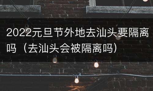 2022元旦节外地去汕头要隔离吗（去汕头会被隔离吗）