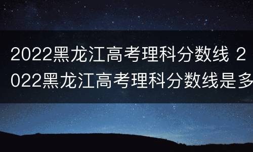 2022黑龙江高考理科分数线 2022黑龙江高考理科分数线是多少分
