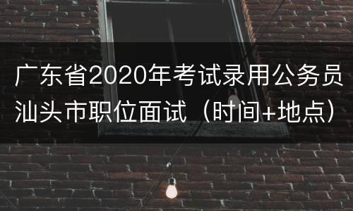 广东省2020年考试录用公务员汕头市职位面试（时间+地点）