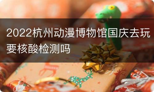 2022杭州动漫博物馆国庆去玩要核酸检测吗