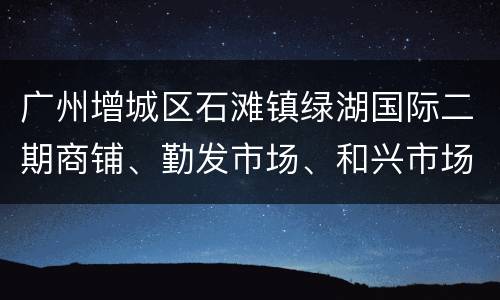 广州增城区石滩镇绿湖国际二期商铺、勤发市场、和兴市场恢复经营
