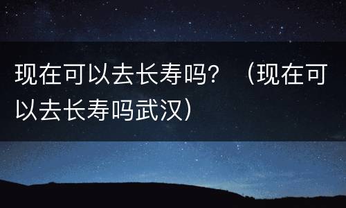 现在可以去长寿吗？（现在可以去长寿吗武汉）