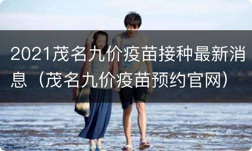 2021茂名九价疫苗接种最新消息（茂名九价疫苗预约官网）
