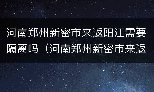 河南郑州新密市来返阳江需要隔离吗（河南郑州新密市来返阳江需要隔离吗今天）