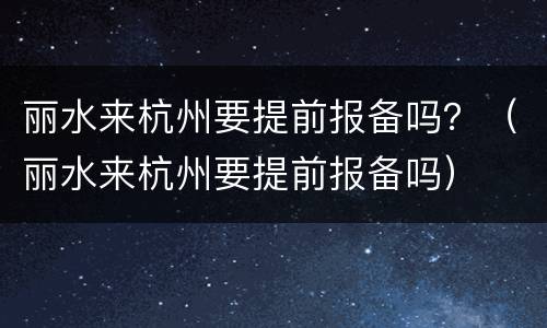 丽水来杭州要提前报备吗？（丽水来杭州要提前报备吗）