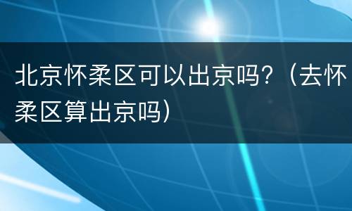 北京怀柔区可以出京吗?（去怀柔区算出京吗）