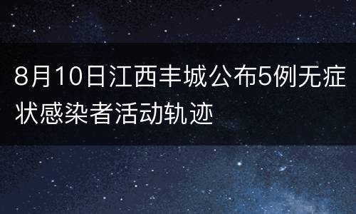 8月10日江西丰城公布5例无症状感染者活动轨迹