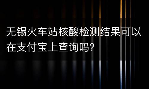 无锡火车站核酸检测结果可以在支付宝上查询吗？