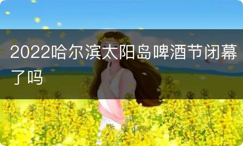 2022哈尔滨太阳岛啤酒节闭幕了吗